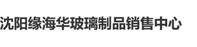 爆艹黑逼沈阳缘海华玻璃制品销售中心